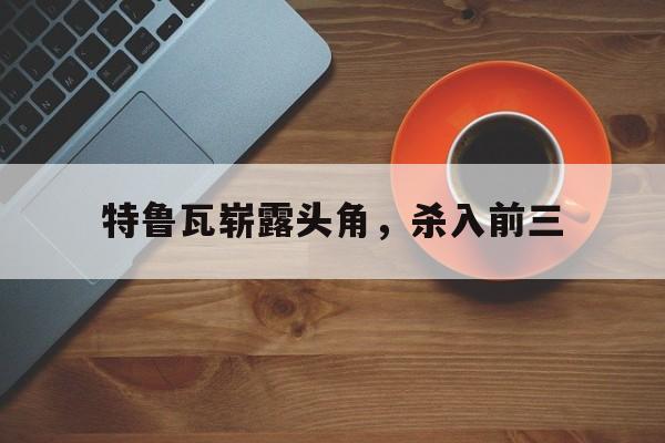 平博体育-特鲁瓦崭露头角，杀入前三(特鲁瓦餐馆有什么吸引人的地方)